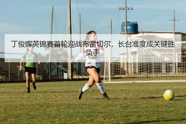 丁俊晖英锦赛首轮迎战布雷切尔，长台准度成关键胜负手